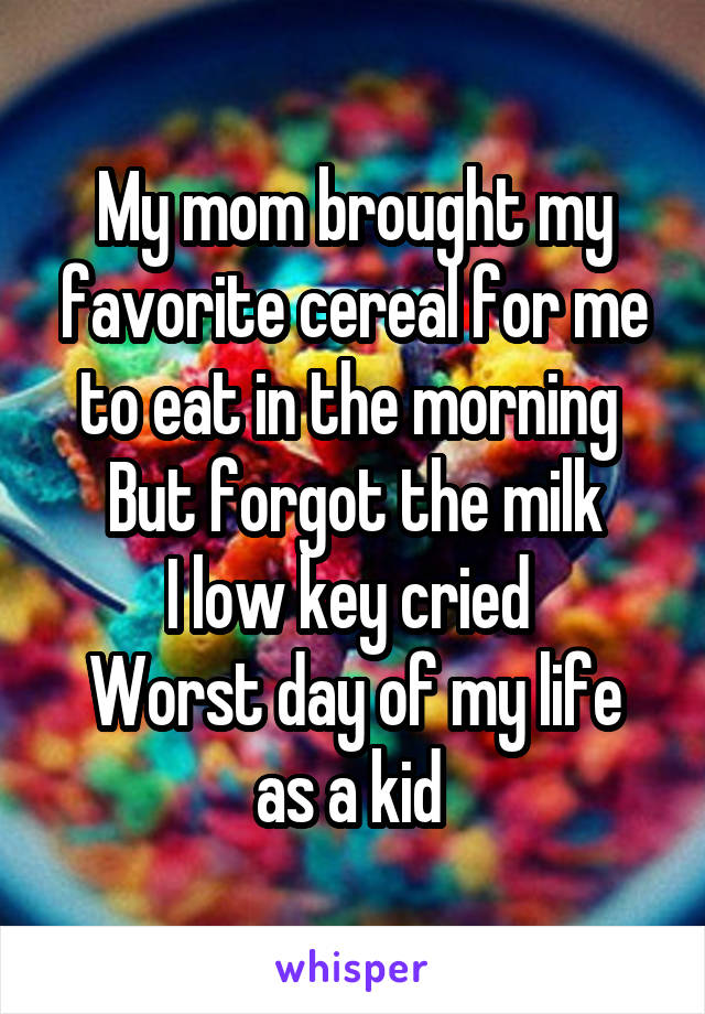 My mom brought my favorite cereal for me to eat in the morning 
But forgot the milk
I low key cried 
Worst day of my life as a kid 