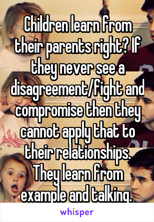 Children learn from their parents right? If they never see a disagreement/fight and compromise then they cannot apply that to their relationships. They learn from example and talking. 