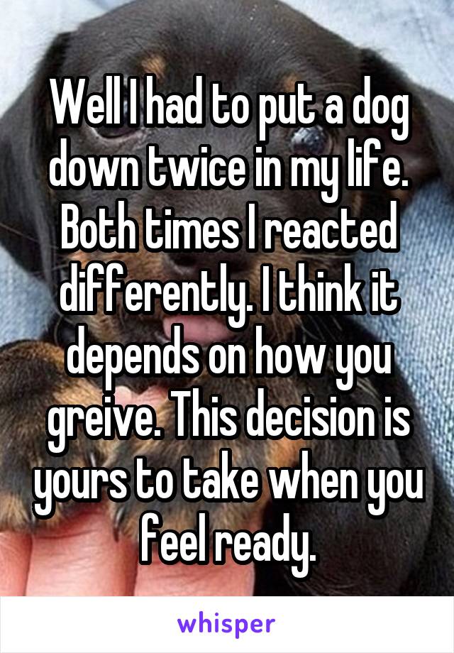 Well I had to put a dog down twice in my life. Both times I reacted differently. I think it depends on how you greive. This decision is yours to take when you feel ready.