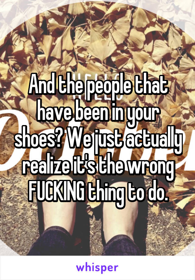 And the people that have been in your shoes? We just actually realize it's the wrong FUCKING thing to do.