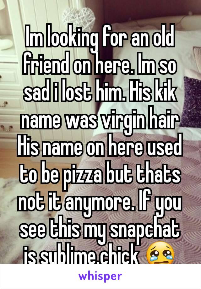 Im looking for an old friend on here. Im so sad i lost him. His kik name was virgin hair His name on here used to be pizza but thats not it anymore. If you see this my snapchat is sublime.chick 😢
