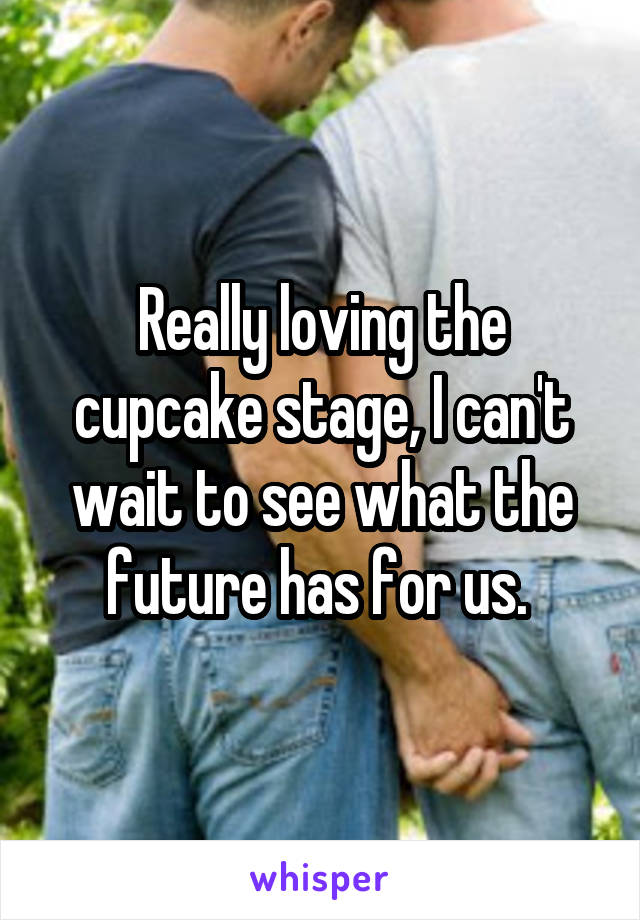 Really loving the cupcake stage, I can't wait to see what the future has for us. 
