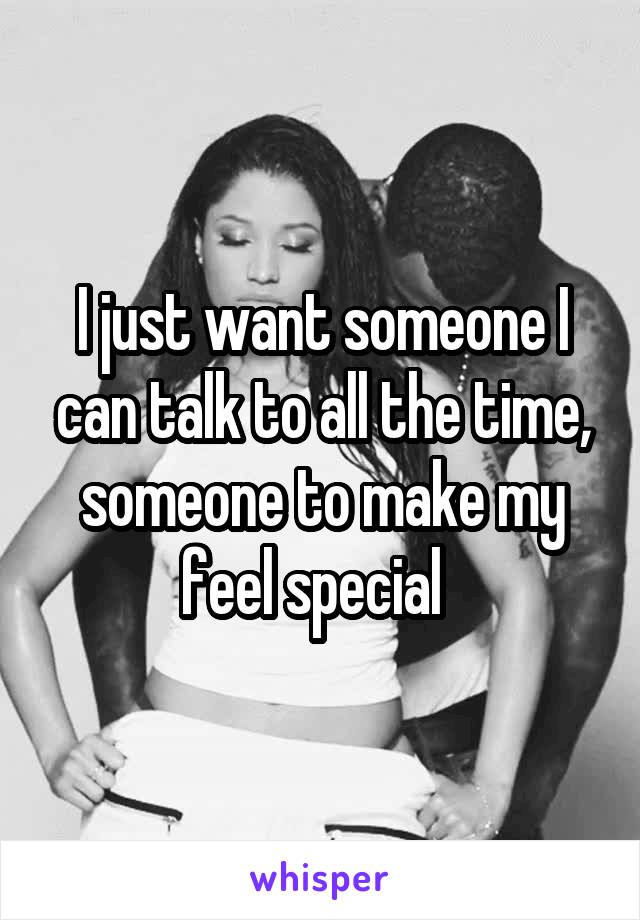 I just want someone I can talk to all the time, someone to make my feel special  
