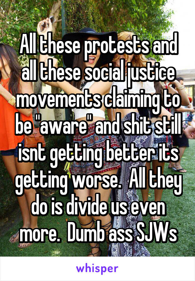 All these protests and all these social justice movements claiming to be "aware" and shit still isnt getting better its getting worse.  All they do is divide us even more.  Dumb ass SJWs
