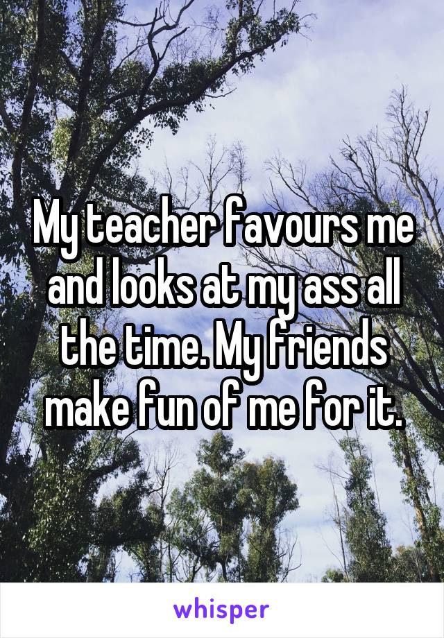My teacher favours me and looks at my ass all the time. My friends make fun of me for it.