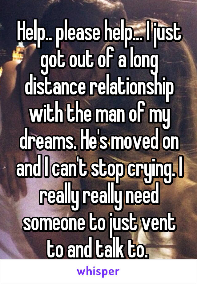 Help.. please help... I just got out of a long distance relationship with the man of my dreams. He's moved on and I can't stop crying. I really really need someone to just vent to and talk to. 