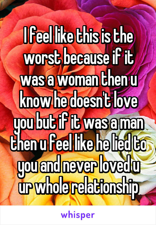 I feel like this is the worst because if it was a woman then u know he doesn't love you but if it was a man then u feel like he lied to you and never loved u ur whole relationship