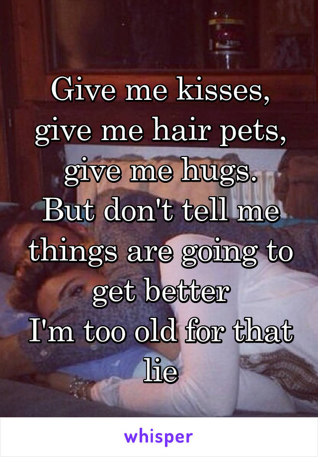 Give me kisses, give me hair pets, give me hugs.
But don't tell me things are going to get better
I'm too old for that lie