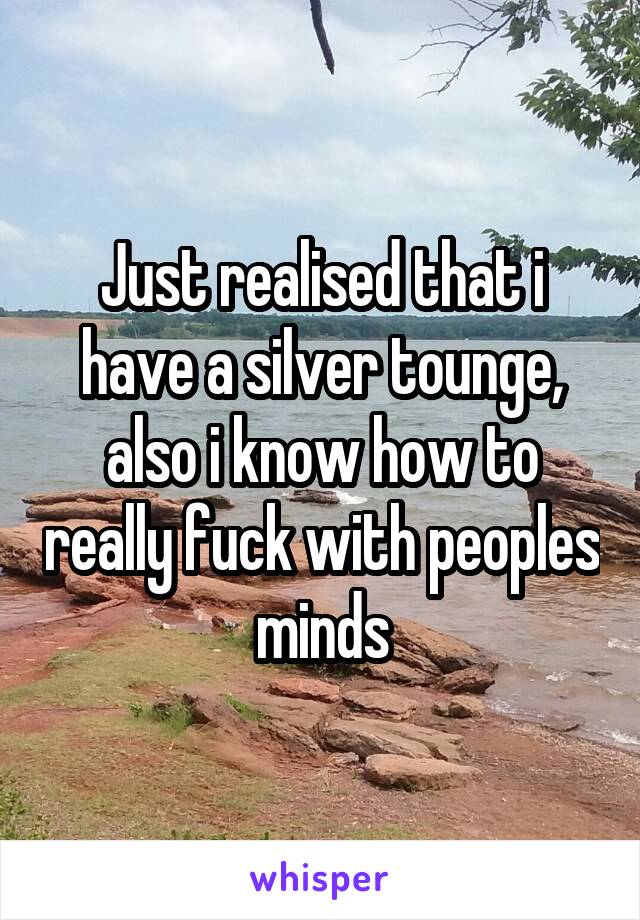 Just realised that i have a silver tounge, also i know how to really fuck with peoples minds