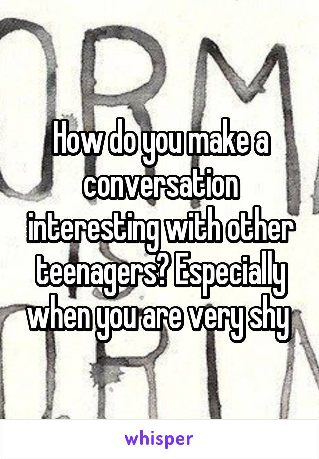 How do you make a conversation interesting with other teenagers? Especially when you are very shy 