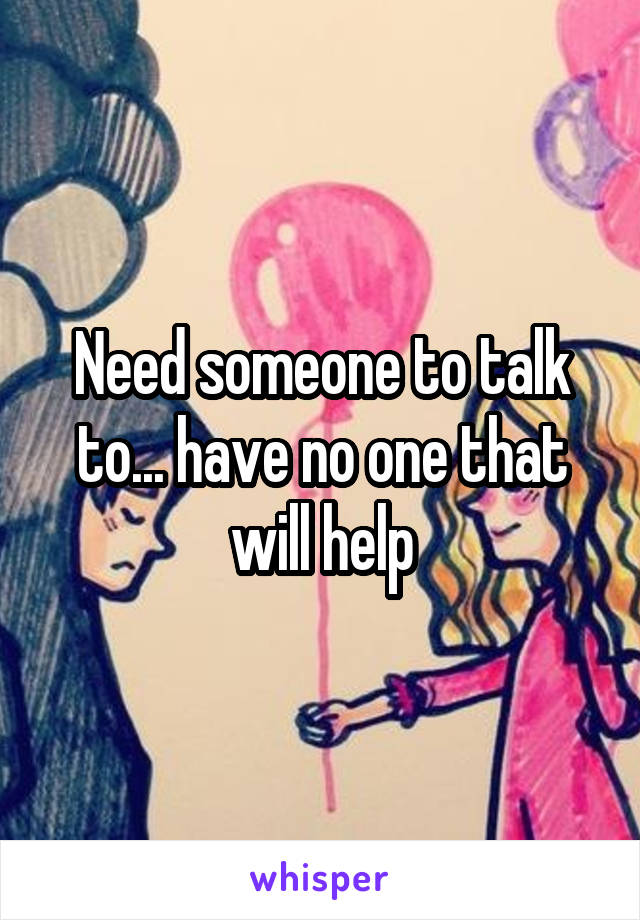 Need someone to talk to... have no one that will help