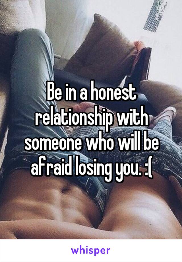 Be in a honest relationship with someone who will be afraid losing you. :(