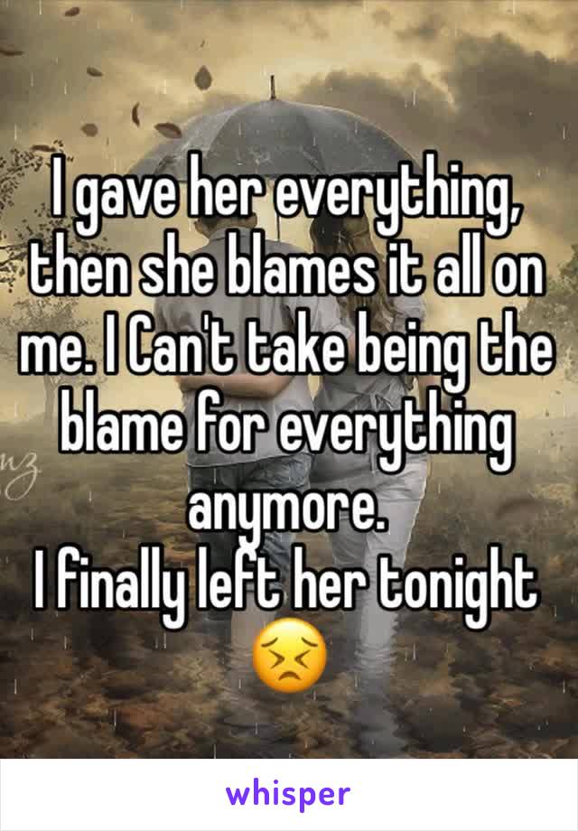 I gave her everything, then she blames it all on me. I Can't take being the blame for everything anymore. 
I finally left her tonight 😣