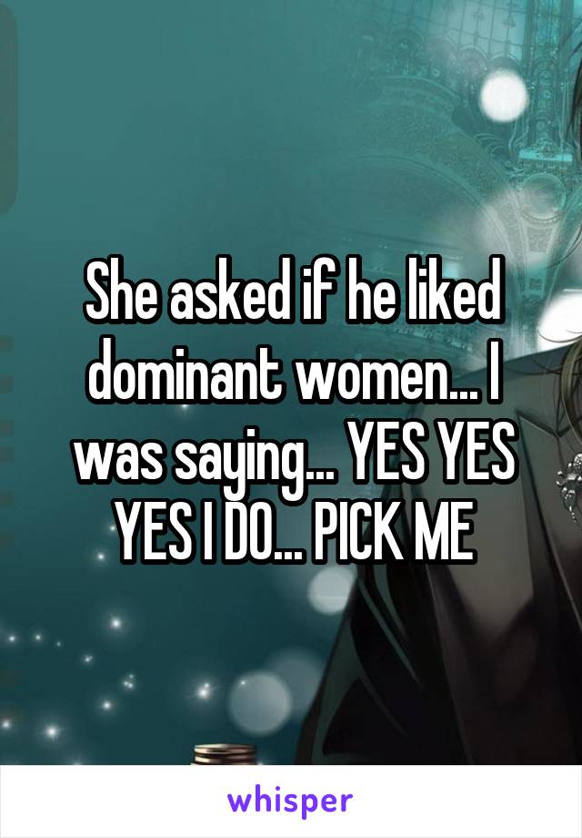 She asked if he liked dominant women... I was saying... YES YES YES I DO... PICK ME