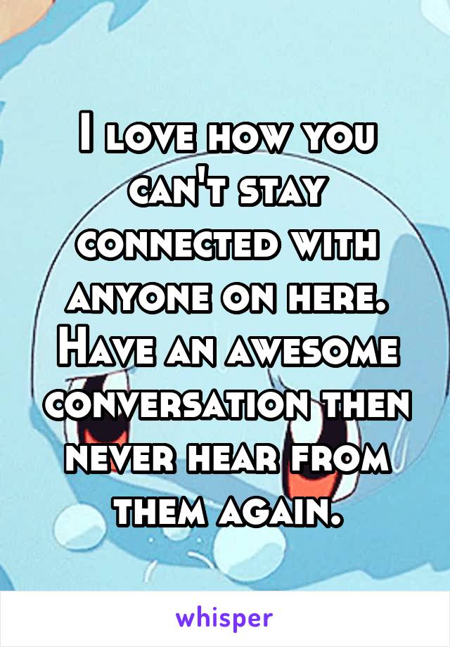 I love how you can't stay connected with anyone on here. Have an awesome conversation then never hear from them again.