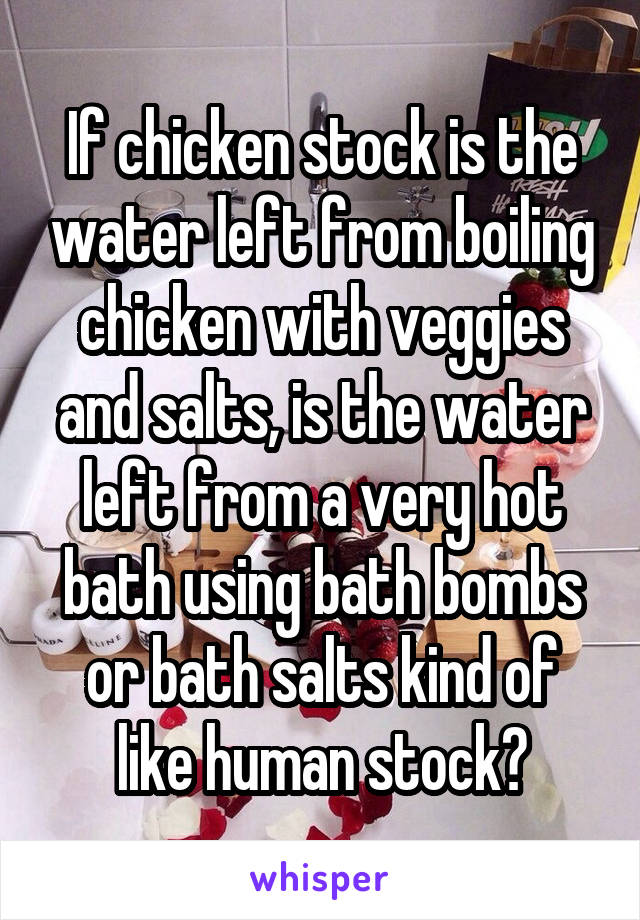 If chicken stock is the water left from boiling chicken with veggies and salts, is the water left from a very hot bath using bath bombs or bath salts kind of like human stock?