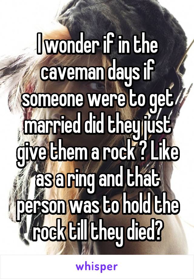 I wonder if in the caveman days if someone were to get married did they just give them a rock ? Like as a ring and that person was to hold the rock till they died?