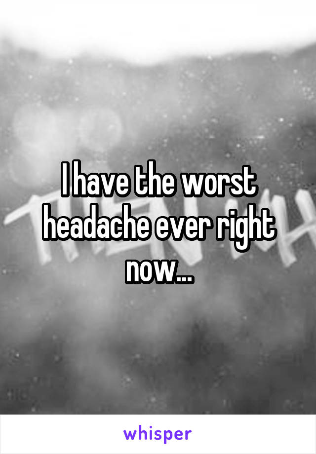 I have the worst headache ever right now...
