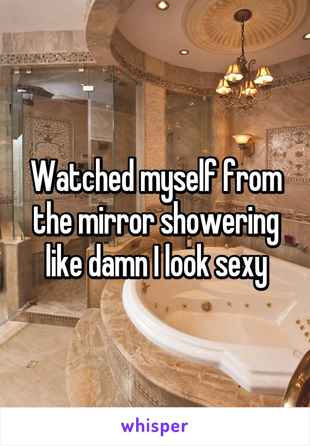 Watched myself from the mirror showering like damn I look sexy