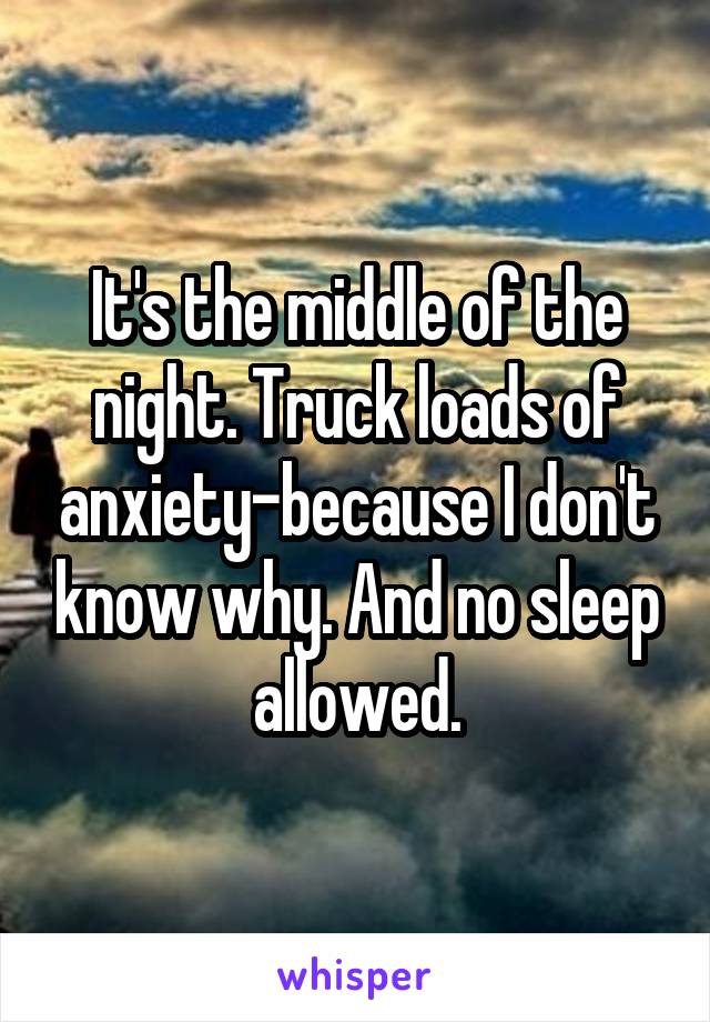 It's the middle of the night. Truck loads of anxiety-because I don't know why. And no sleep allowed.