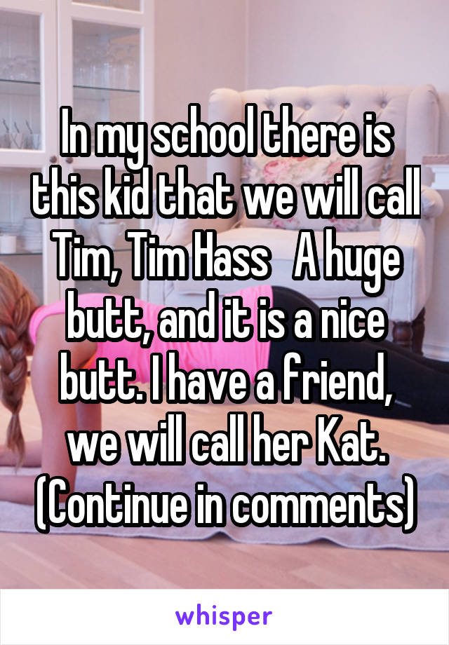 In my school there is this kid that we will call Tim, Tim Hass   A huge butt, and it is a nice butt. I have a friend, we will call her Kat. (Continue in comments)