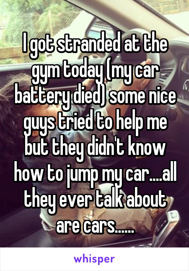 I got stranded at the gym today (my car battery died) some nice guys tried to help me but they didn't know how to jump my car....all they ever talk about are cars......