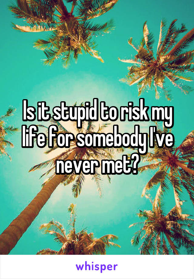 Is it stupid to risk my life for somebody I've never met?