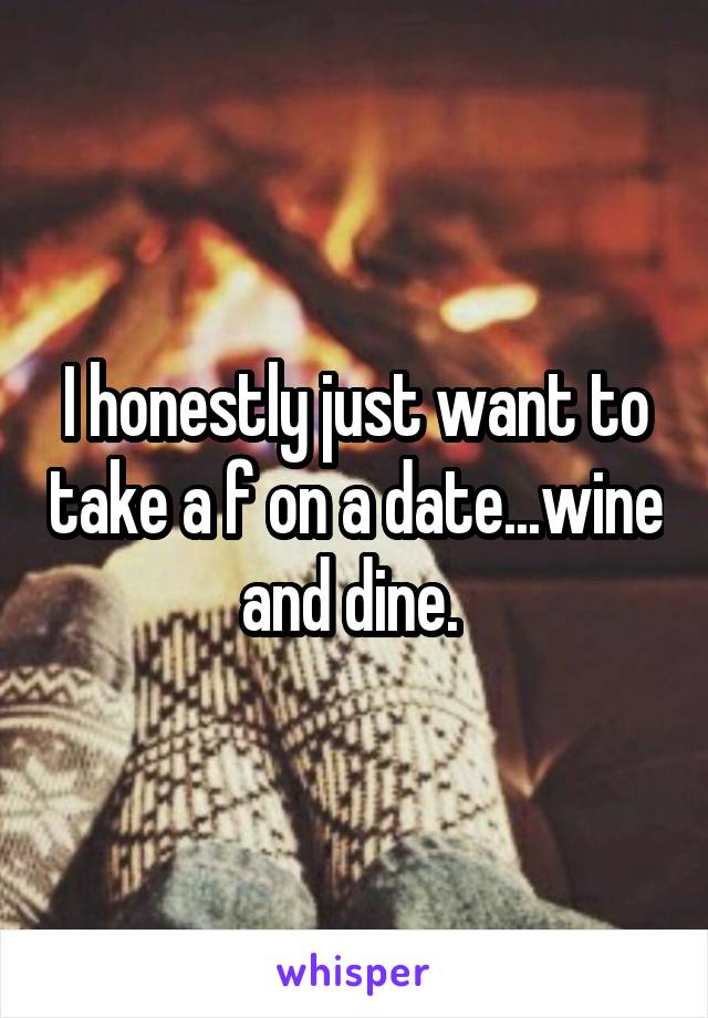 I honestly just want to take a f on a date...wine and dine. 