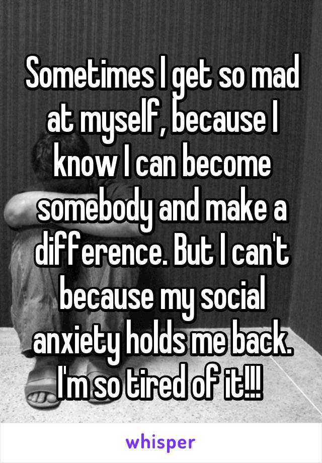 Sometimes I get so mad at myself, because I know I can become somebody and make a difference. But I can't because my social anxiety holds me back. I'm so tired of it!!! 