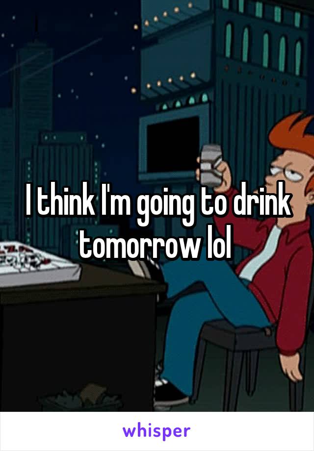 I think I'm going to drink tomorrow lol 