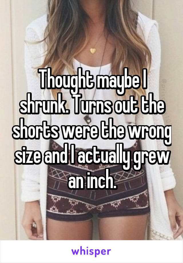 Thought maybe I shrunk. Turns out the shorts were the wrong size and I actually grew an inch.