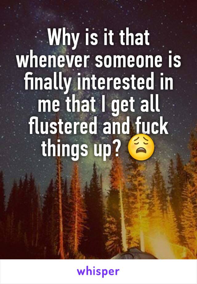 Why is it that whenever someone is finally interested in me that I get all flustered and fuck things up? 😩