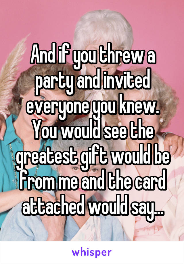 And if you threw a party and invited everyone you knew. You would see the greatest gift would be from me and the card attached would say...