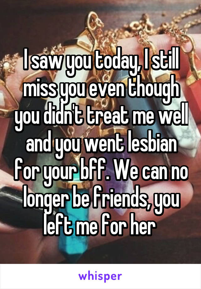 I saw you today, I still miss you even though you didn't treat me well and you went lesbian for your bff. We can no longer be friends, you left me for her 