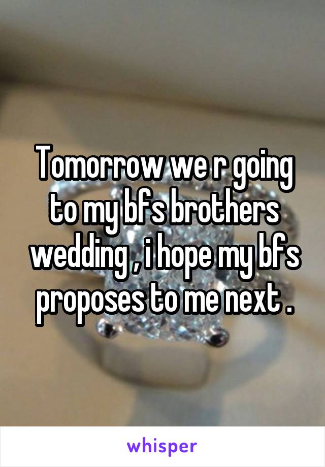 Tomorrow we r going to my bfs brothers wedding , i hope my bfs proposes to me next .