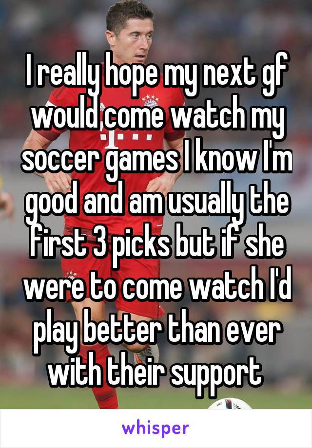 I really hope my next gf would come watch my soccer games I know I'm good and am usually the first 3 picks but if she were to come watch I'd play better than ever with their support 