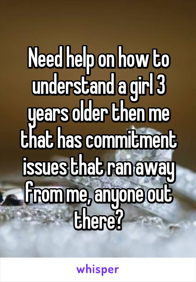 Need help on how to understand a girl 3 years older then me that has commitment issues that ran away from me, anyone out there?