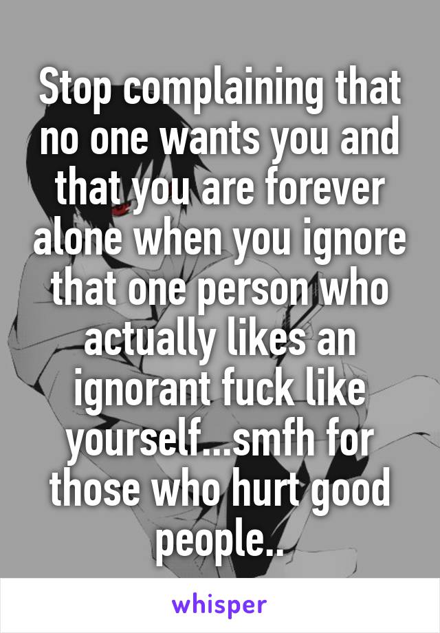 Stop complaining that no one wants you and that you are forever alone when you ignore that one person who actually likes an ignorant fuck like yourself...smfh for those who hurt good people..