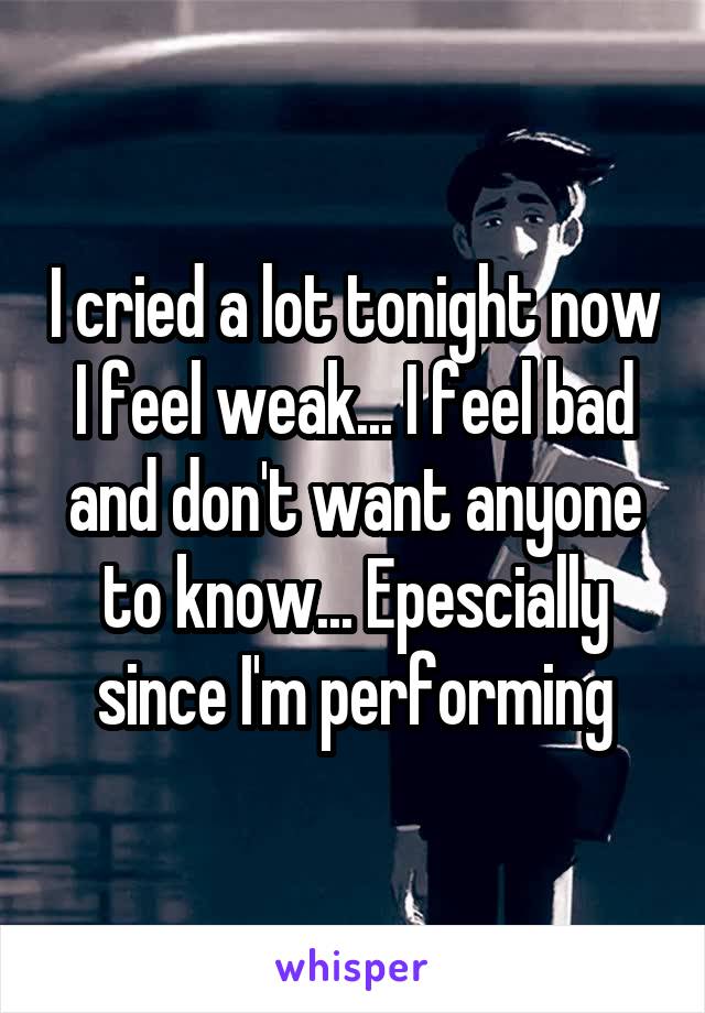 I cried a lot tonight now I feel weak... I feel bad and don't want anyone to know... Epescially since I'm performing