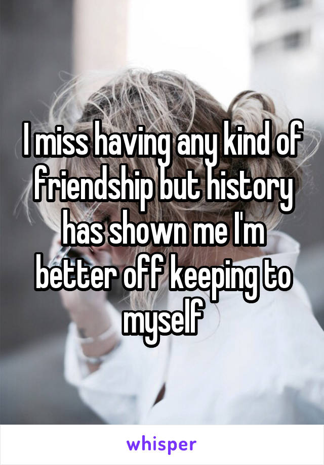 I miss having any kind of friendship but history has shown me I'm better off keeping to myself