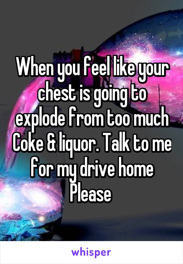 When you feel like your chest is going to explode from too much Coke & liquor. Talk to me for my drive home Please 