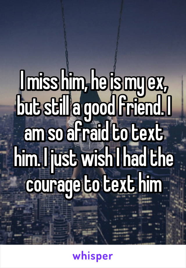I miss him, he is my ex, but still a good friend. I am so afraid to text him. I just wish I had the courage to text him