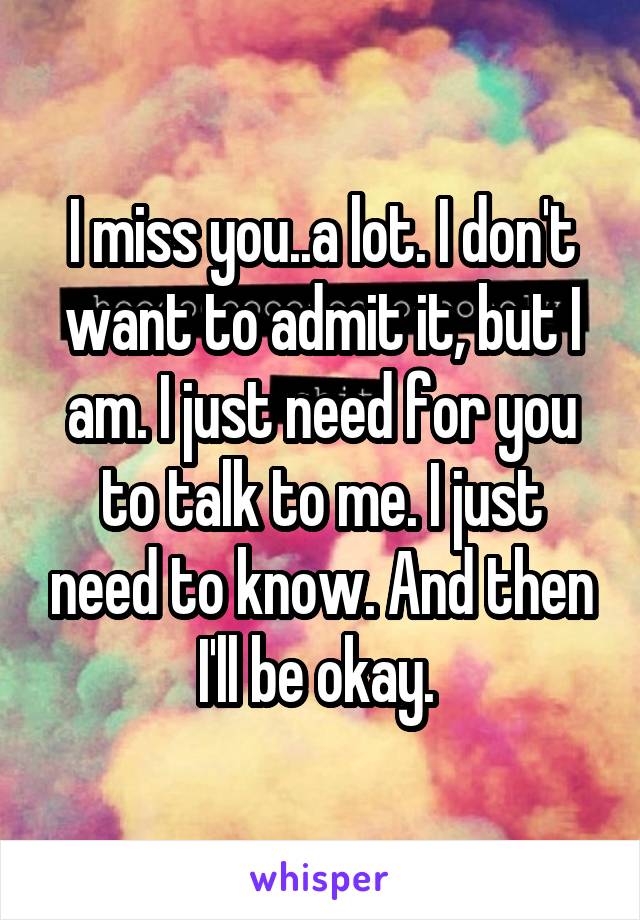 I miss you..a lot. I don't want to admit it, but I am. I just need for you to talk to me. I just need to know. And then I'll be okay. 