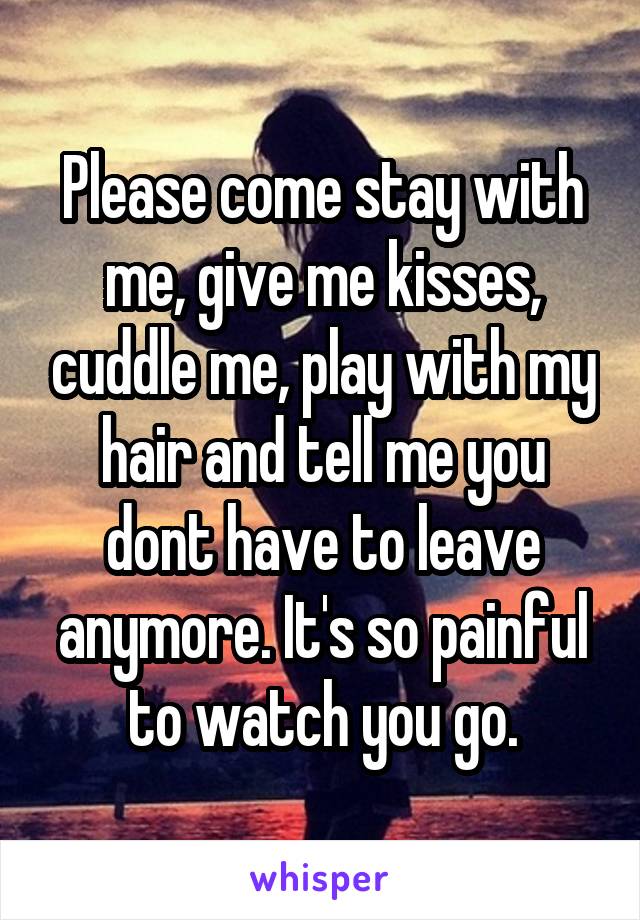 Please come stay with me, give me kisses, cuddle me, play with my hair and tell me you dont have to leave anymore. It's so painful to watch you go.