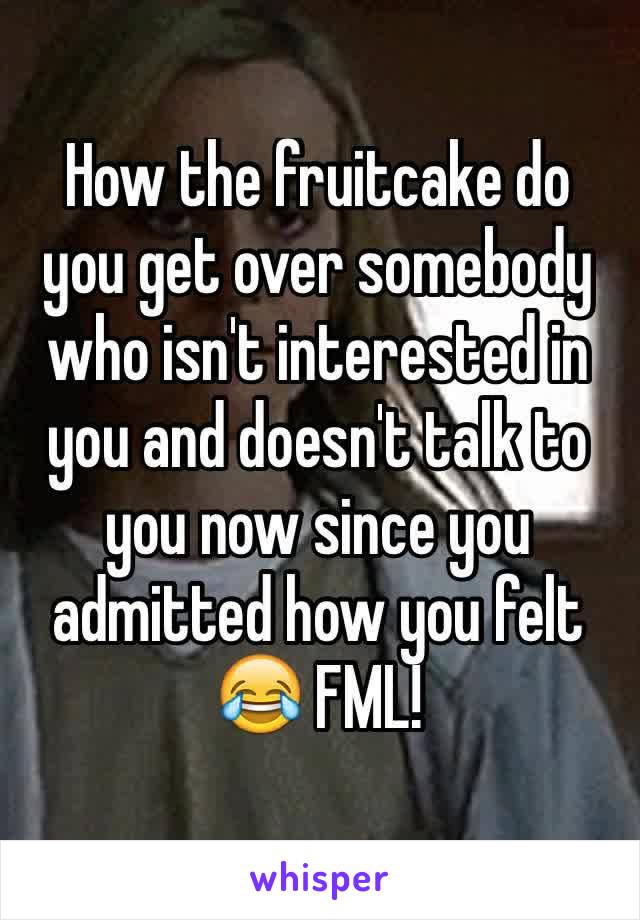 How the fruitcake do you get over somebody who isn't interested in you and doesn't talk to you now since you admitted how you felt 😂 FML!