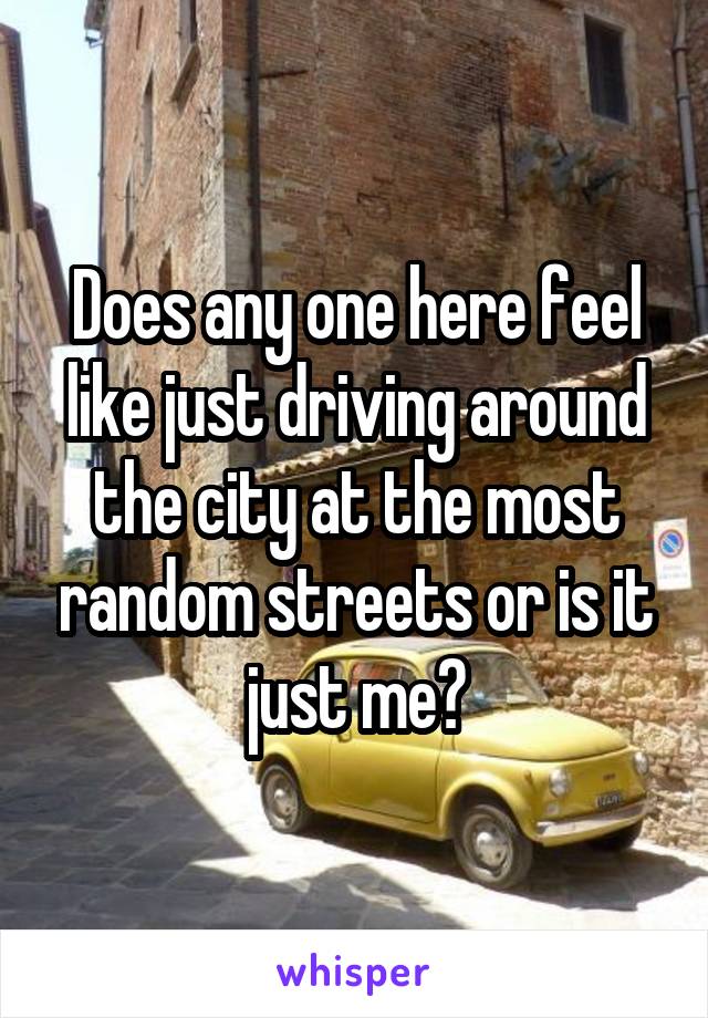 Does any one here feel like just driving around the city at the most random streets or is it just me?