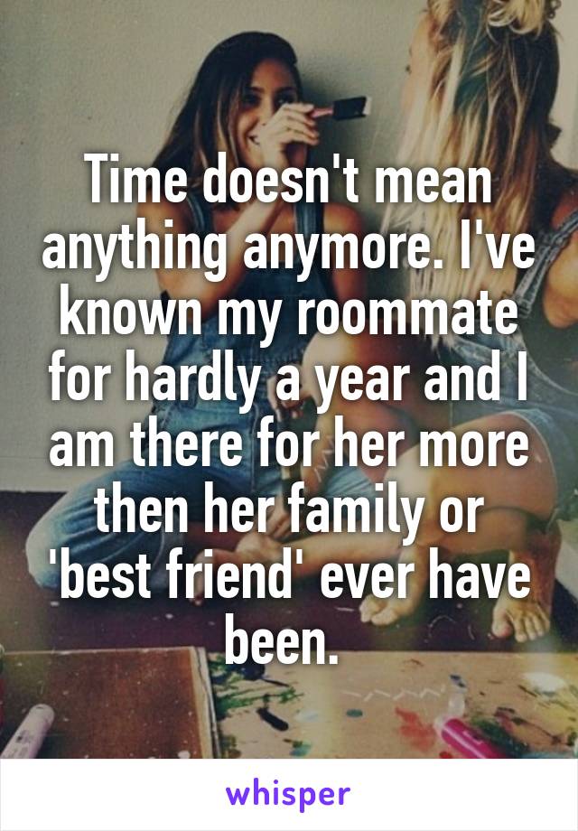 Time doesn't mean anything anymore. I've known my roommate for hardly a year and I am there for her more then her family or 'best friend' ever have been. 