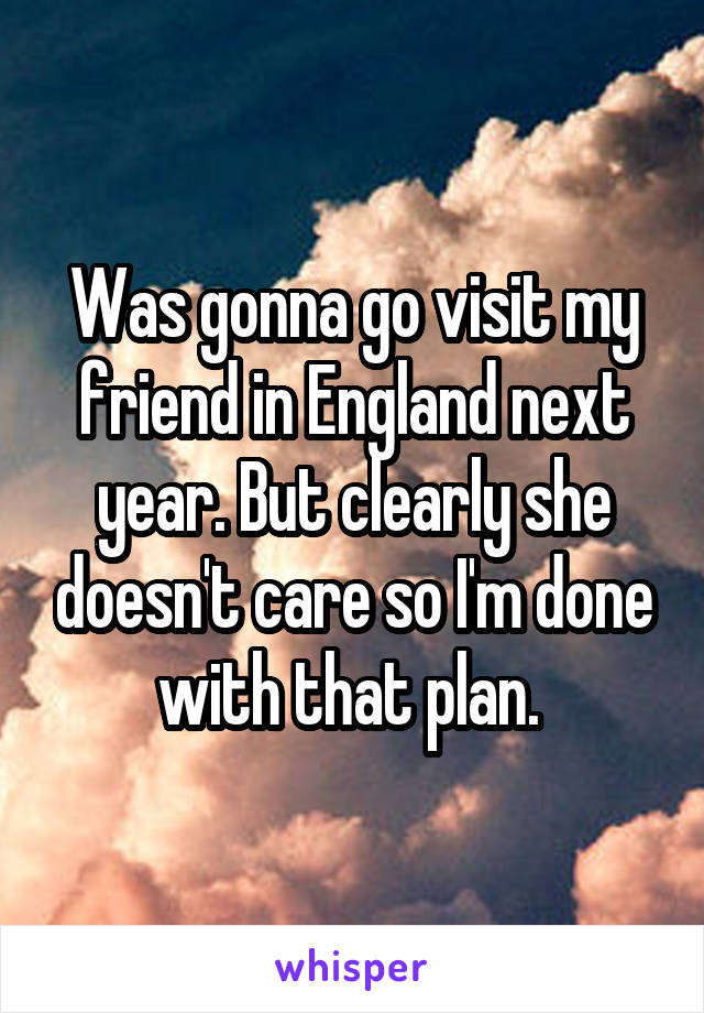 Was gonna go visit my friend in England next year. But clearly she doesn't care so I'm done with that plan. 