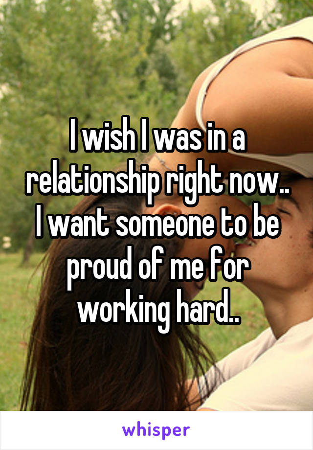 I wish I was in a relationship right now.. I want someone to be proud of me for working hard..