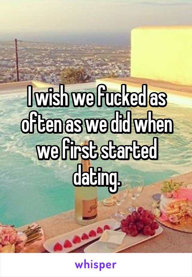 I wish we fucked as often as we did when we first started dating.